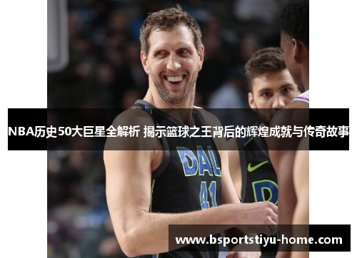 NBA历史50大巨星全解析 揭示篮球之王背后的辉煌成就与传奇故事