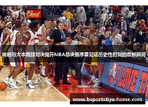 姚明与大本跳球对决揭开NBA总决赛序幕见证历史性时刻的震撼瞬间