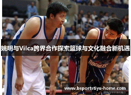 姚明与Vilca跨界合作探索篮球与文化融合新机遇