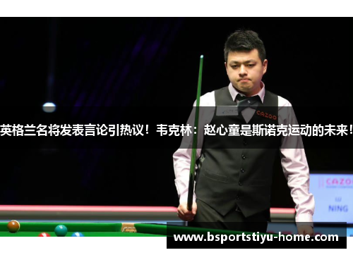 英格兰名将发表言论引热议！韦克林：赵心童是斯诺克运动的未来！